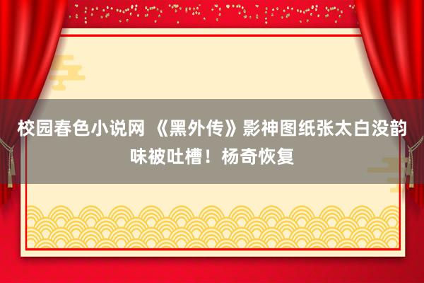 校园春色小说网 《黑外传》影神图纸张太白没韵味被吐槽！杨奇恢复