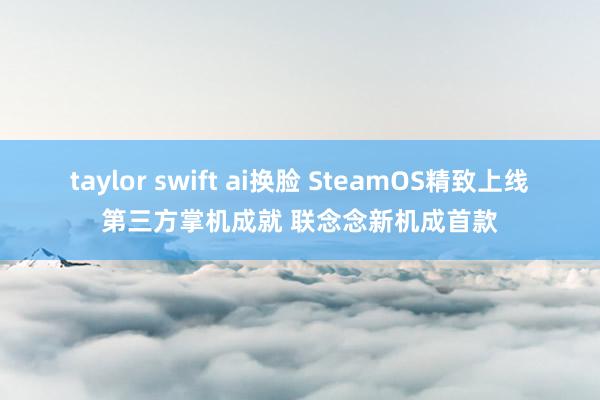 taylor swift ai换脸 SteamOS精致上线第三方掌机成就 联念念新机成首款