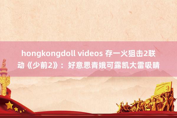 hongkongdoll videos 存一火狙击2联动《少前2》：好意思青娥可露凯大雷吸睛