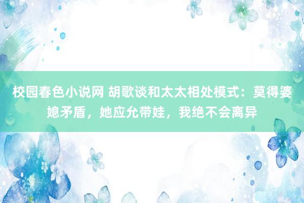 校园春色小说网 胡歌谈和太太相处模式：莫得婆媳矛盾，她应允带娃，我绝不会离异