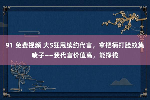 91 免费视频 大S狂甩续约代言，拿把柄打脸蚁集喷子——我代言价值高，能挣钱