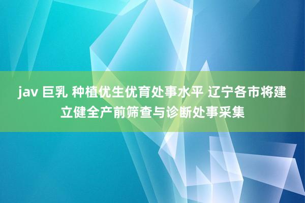 jav 巨乳 种植优生优育处事水平 辽宁各市将建立健全产前筛查与诊断处事采集