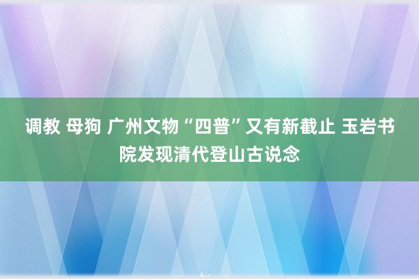 调教 母狗 广州文物“四普”又有新截止 玉岩书院发现清代登山古说念