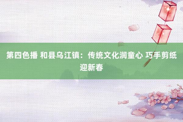 第四色播 和县乌江镇：传统文化润童心 巧手剪纸迎新春