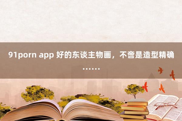 91porn app 好的东谈主物画，不啻是造型精确……