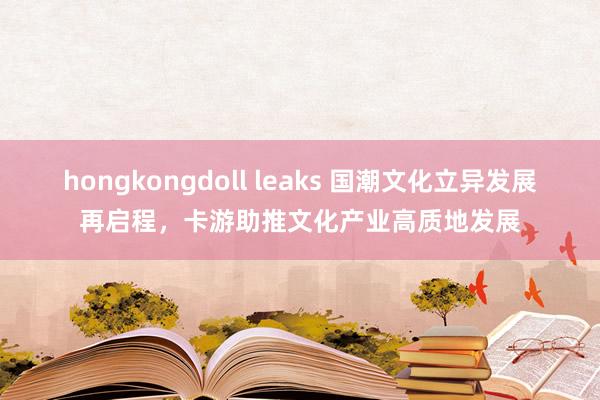 hongkongdoll leaks 国潮文化立异发展再启程，卡游助推文化产业高质地发展