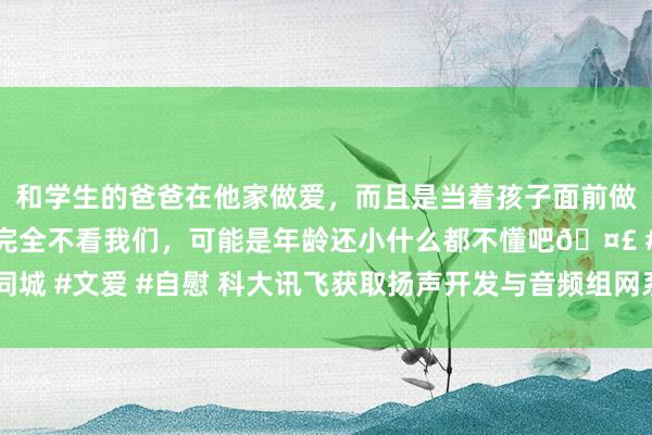 和学生的爸爸在他家做爱，而且是当着孩子面前做爱，太刺激了，孩子完全不看我们，可能是年龄还小什么都不懂吧🤣 #同城 #文爱 #自慰 科大讯飞获取扬声开发与音频组网系统专利， 可减小播音延伸