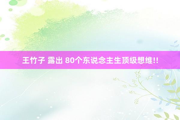 王竹子 露出 80个东说念主生顶级想维!!