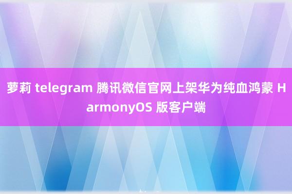 萝莉 telegram 腾讯微信官网上架华为纯血鸿蒙 HarmonyOS 版客户端