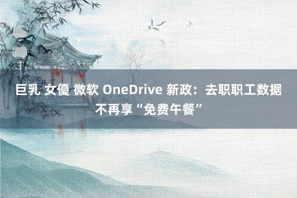 巨乳 女優 微软 OneDrive 新政：去职职工数据不再享“免费午餐”