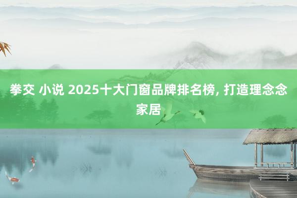 拳交 小说 2025十大门窗品牌排名榜， 打造理念念家居