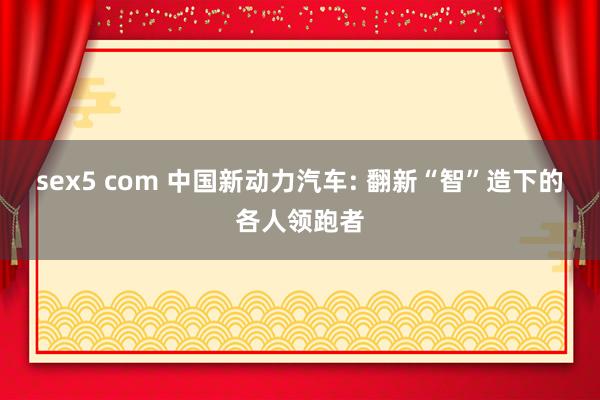 sex5 com 中国新动力汽车: 翻新“智”造下的各人领跑者