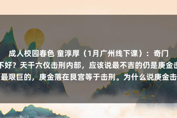 成人校园春色 童淳厚（1月广州线下课）：奇门实战课：庚落阿谁宫位不好？天干六仪击刑内部，应该说最不吉的仍是庚金击刑。庚金击刑是最艰巨的，庚金落在艮宫等于击刑。为什么说庚金击刑相比艰巨？因为庚金自己这个标志是比...