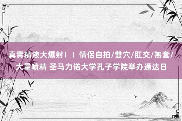 真實精液大爆射！！情侶自拍/雙穴/肛交/無套/大量噴精 圣马力诺大学孔子学院举办通达日