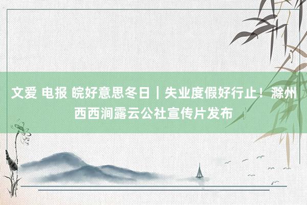 文爱 电报 皖好意思冬日｜失业度假好行止！滁州西西涧露云公社宣传片发布