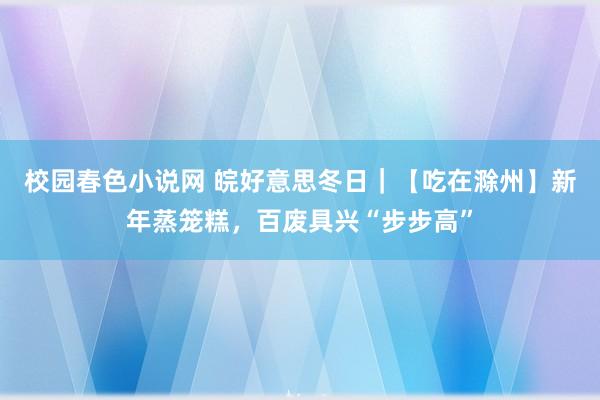 校园春色小说网 皖好意思冬日｜【吃在滁州】新年蒸笼糕，百废具兴“步步高”