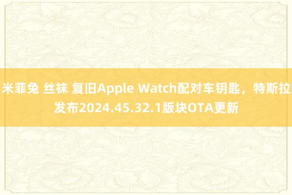 米菲兔 丝袜 复旧Apple Watch配对车钥匙，特斯拉发布2024.45.32.1版块OTA更新