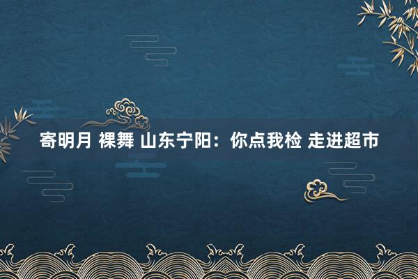 寄明月 裸舞 山东宁阳：你点我检 走进超市