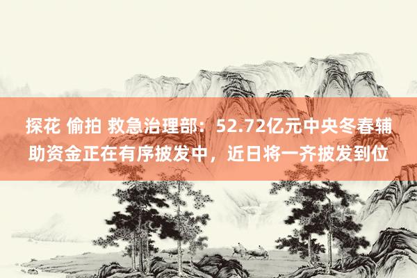 探花 偷拍 救急治理部：52.72亿元中央冬春辅助资金正在有序披发中，近日将一齐披发到位