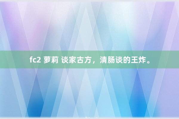 fc2 萝莉 谈家古方，清肠谈的王炸。