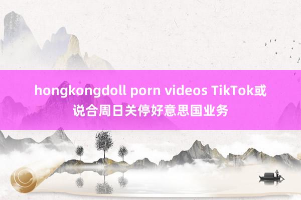 hongkongdoll porn videos TikTok或说合周日关停好意思国业务