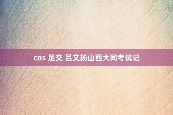 cos 足交 吕文扬山西大同考试记