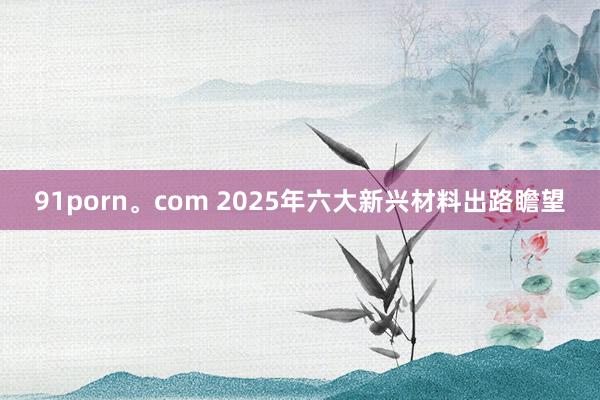 91porn。com 2025年六大新兴材料出路瞻望