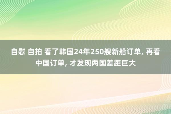 自慰 自拍 看了韩国24年250艘新船订单， 再看中国订单， 才发现两国差距巨大