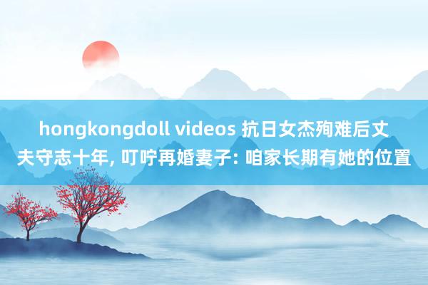 hongkongdoll videos 抗日女杰殉难后丈夫守志十年， 叮咛再婚妻子: 咱家长期有她的位置