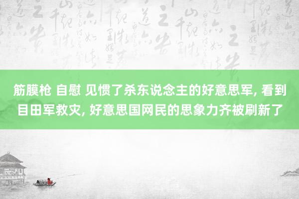 筋膜枪 自慰 见惯了杀东说念主的好意思军， 看到目田军救灾， 好意思国网民的思象力齐被刷新了