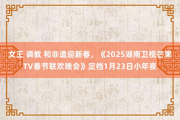 女王 调教 和非遗迎新春，《2025湖南卫视芒果TV春节联欢晚会》定档1月23日小年夜