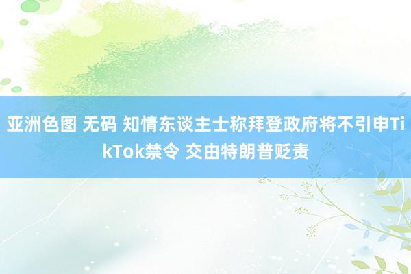 亚洲色图 无码 知情东谈主士称拜登政府将不引申TikTok禁令 交由特朗普贬责